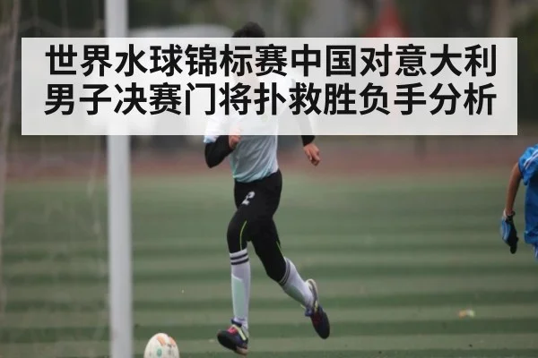 世界水球锦标赛中国对意大利男子决赛门将扑救胜负手分析